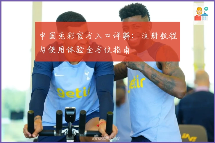 中国竞彩官方入口详解：注册教程与使用体验全方位指南