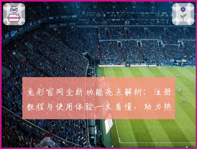 竞彩官网全新功能亮点解析：注册教程与使用体验一文看懂，助力热爱体育的你畅享赛事魅力