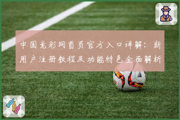 中国竞彩网首页官方入口详解：新用户注册教程及功能特色全面解析