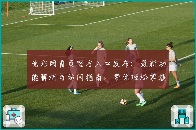 竞彩网首页官方入口发布：最新功能解析与访问指南，带你轻松掌握平台核心亮点