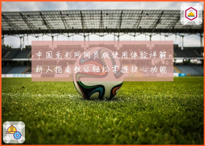 中国竞彩网网页版使用体验详解，新人指南教你轻松掌握核心功能