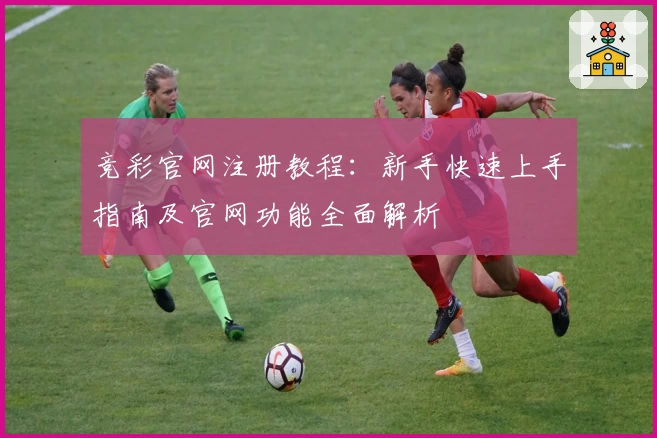 竞彩官网注册教程：新手快速上手指南及官网功能全面解析