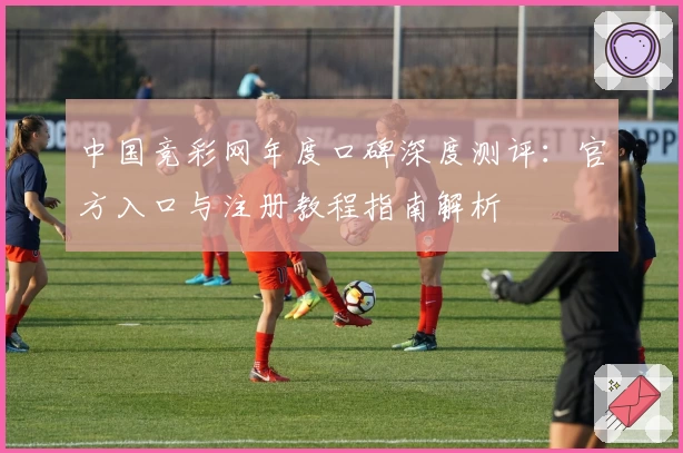 中国竞彩网年度口碑深度测评：官方入口与注册教程指南解析