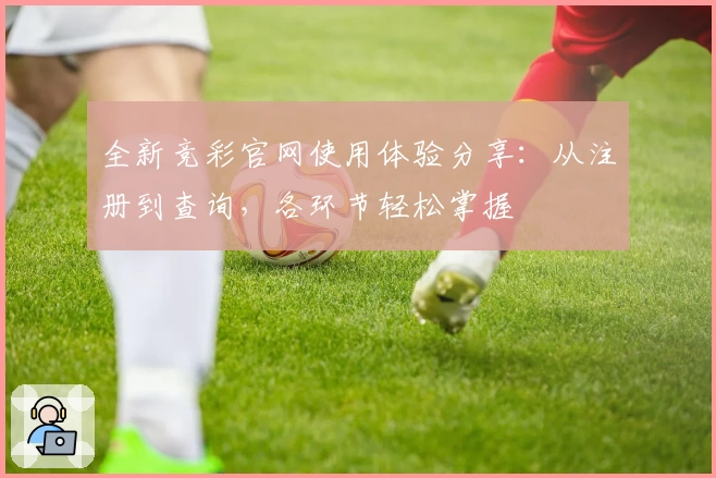 全新竞彩官网使用体验分享：从注册到查询，各环节轻松掌握