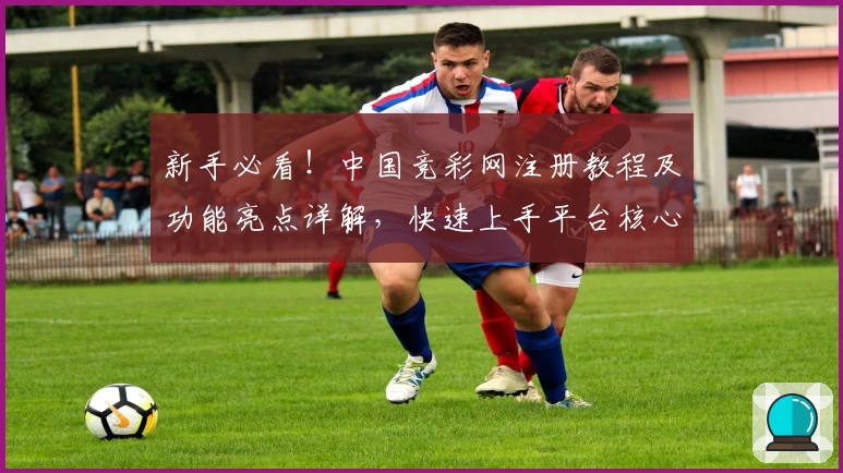 新手必看！中国竞彩网注册教程及功能亮点详解，快速上手平台核心玩法