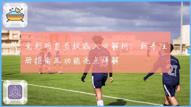 竞彩网首页权威入口解析:新手注册指南及功能亮点详解