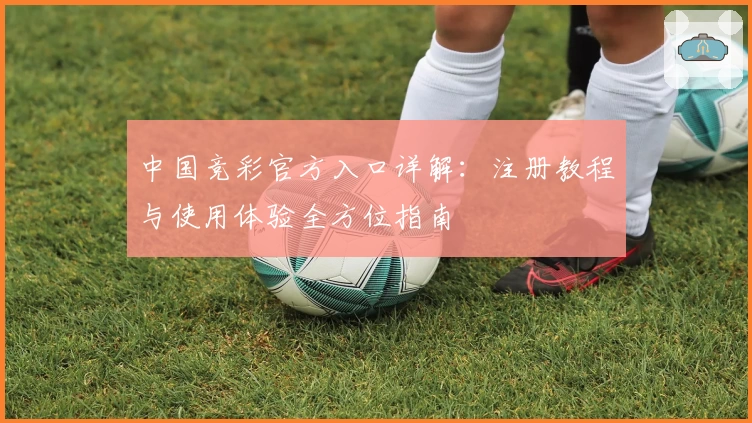 中国竞彩官方入口详解：注册教程与使用体验全方位指南