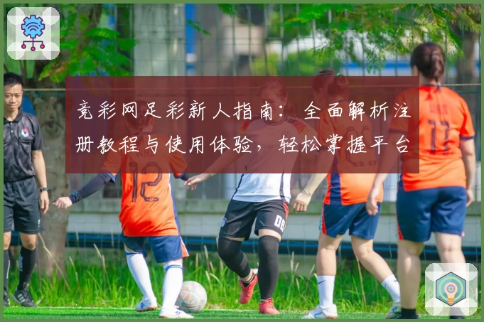 竞彩网足彩新人指南：全面解析注册教程与使用体验，轻松掌握平台特色功能