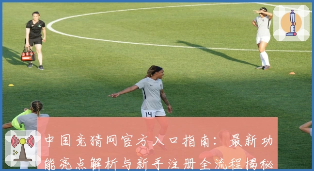 中国竞猜网官方入口指南：最新功能亮点解析与新手注册全流程揭秘