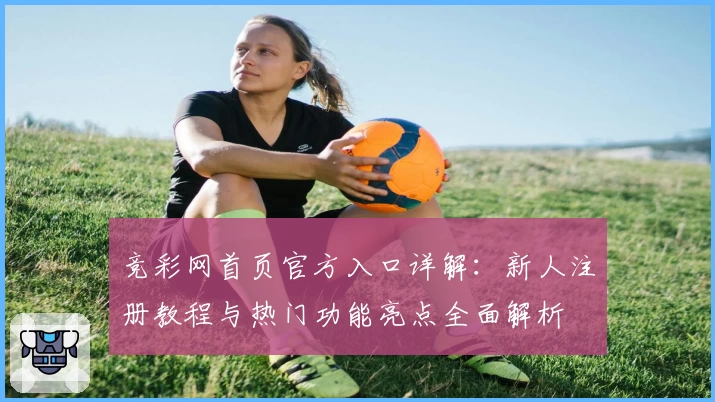 竞彩网首页官方入口详解：新人注册教程与热门功能亮点全面解析