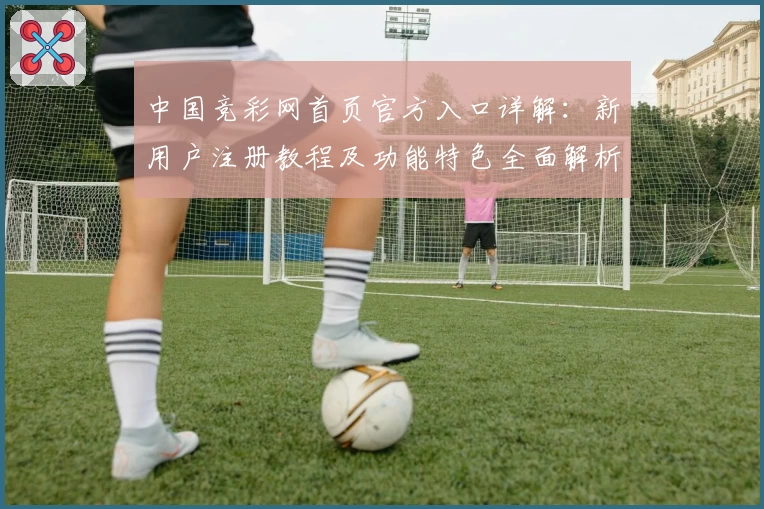 中国竞彩网首页官方入口详解：新用户注册教程及功能特色全面解析