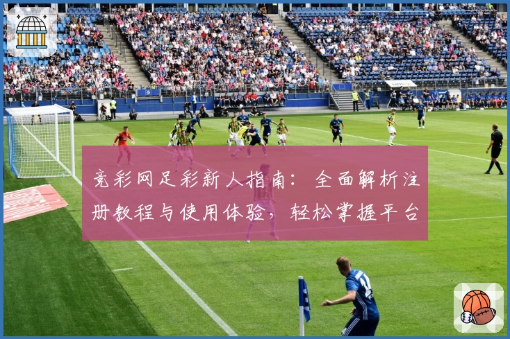 竞彩网足彩新人指南：全面解析注册教程与使用体验，轻松掌握平台特色功能